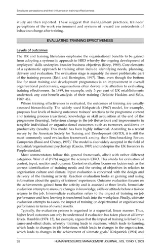 Employee perceptions and their in uence on training effectiveness



study are the n reported. These suggest that management practices, trainees’
pe rceptions of the work environment and systems of re w a rd are antecedents of
behaviour change after training.

                         EVALUATING TRAINING EFFECTIVENESS

Levels of outcomes
The HR and training literatures emphasise the organisational bene® ts to be gained
from adopting a systematic approach to HRD whereby the ongoing development of
employees’ skills underpins broader business objectives (Keep, 1989). Core elements
of a systematic approach to training often include identifying needs, planning,
delivery and evaluation. The evaluation stage is arguably the most problematic part
of the training process (Reid and Barrington, 1997). Thus, even though the bottom
line for most training and development programmes is an improvement in overall
organisational performance, organisations often devote little attention to evaluating
training effectiveness. In 1989, for example, only 3 per cent of UK establishments
undertook any cost-benefit analysis of their training (Deloitte Haskins and Sells,
1989: 46).
    Wh e re training effectiveness is evaluated, the outcomes of training are usually
assessed hierarc h i c al l y. The widely used Kirkpatrick (1967) model, for example,
proposes four levels of training outcomes: trainees’ reactions to the programme content
and training process (reactions), knowledge or skill acquisition at the end of the
programme (learning), behaviour change in the job (behaviour) and improvements in
tangible individ ual or organisational outcomes such as turnover, accidents or
productivity (results). This model has been highly in¯ uential. A c co rding to a re c e n t
survey by the American Society for Training and Development (ASTD), it is still the
most commonly used evaluation framework among their Benchmarking Foru m
                                          1
Companies (Bassi and Cheney, 1997). The model is also widely accepted in the ® eld of
industrial/organisational psychology (Cascio, 1987) and underpins the UK Investors in
People standard.
    Most commentators follow this general framework, albeit with rather diffe re n t
categories. Warr et al (1976) suggest the acronym CIRO. This stands for evaluation of
context, input, reaction and outcome. Context evaluation focuses on factors such as the
c o r rect identification of training needs and the setting of objectives in relation to
organisation culture and climate. Input evaluation is concerned with the design and
delivery of the training activity. Reaction evaluation looks at gaining and using
information about the quality of trainees’ experiences. Outcome evaluation focuses on
the achievements gained from the activity and is assessed at three levels. Immediate
evaluation attempts to measure changes in knowledge, skills or attitude before a trainee
returns to the job. Intermediate evaluation refers to the impact of training on job
performance and how learning is transferred back into the workplace. Finally, ultimate
evaluation attempts to assess the impact of training on departmental or organisational
performance in terms of overall re sults.
    Typically, the evaluation process is organised in a sequential, linear manner. Thus,
higher level outcomes can only be understood if evaluation has taken place at all lower
levels. Hamblin (1974: 15), for example, argues that the impact of training is linked by a
ca us e -a nd -e ffect chain, whereby `training leads to reactions, which leads to learning,
which leads to changes in job behaviour, which leads to changes in the orga ni sa tion,
which leads to changes in the achievement of ultimate goals.’ Kirkpatrick (1994) and

28                             HUMAN RESOURCE MANAGEMENT JOURNAL, VOL 13 NO 1, 2003
 