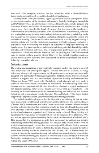 Amalia Santos and Mark Stuart



Warr et al (1976) recognise, however, that the cause-effect chain is often dif® cult to
demonstrate, especially with reg ard to ultimate level evaluations.
    Easterby-Smith (1986), by contrast, argues against such causal assumptions. Based
on an extensive review of the literature and resea rch, Easterby-Smith puts forward the
CAIPO framework as an alternative: context, administration, inputs, process and
outcomes. Context evaluation focuses on factors outside and beyond the training
p rogramme: for example, the level of support for learners at the workplace.
Administration evaluation is concerned with the mechanisms of nomination, selection
and brie® ng before any training starts, and any follow-up activities eg debrie ® ng by the
line manager or post-course evaluation. Evaluation of inputs examines the content and
methods of training. Process evaluations focus on what actually happens during a
training activity and how the participants experience it. Finally, outcome evaluation is
concerned with establishing the outputs or outcomes of employee training and
development. The focus may be on individuals and changes in their knowledge, skills,
attitudes and behaviour, individual and/or organisation performance or on shifts in
o rganisation culture and climate. Methods used in applying the CAIPO framework
may be similar to those used in others. However, this model provides a series of
choices for evaluation, since the areas considered are more independent and are not
linked by cause-effect relations.

Evaluation issues
The widespread acceptance of conventional evaluation models has much to do with
their simplicity and prescriptive appeal. Positive reactions of trainees, learning,
behaviour change and improvements in job performance are expected from well-
designed and administered training programmes. Pro bl ematical l y, there is not much
evidence to support this. In a meta-analysis of previous training evaluation studies,
Alliger and Janak (1989) found only 12 articles in which attempts had been made to
c o r relate the various levels advocated by Kirkpatrick. No relationship was found
between reaction measures and the other three levels of criteria ± ie good reactions did
not predict learning, behaviour or results any better than poor reactions ± and
relatively small correlations were found between learning and behaviour and between
behaviour and organisational results. Likewise, Noe and Schmitt (1986) found limited
support for Kirkpatrick’ s (1967) hierarchical model of training outcomes.
    The limited correlational support for the hierarchical model may be due to `noise’
from intervening variables such as motivation, context of transfer and trainee attitudes
(Clement, 1982). Nevertheless, the lack of causal connections between diffe rent levels of
training outcomes implies that evaluation should be done at all levels because each
level provides a diff e rent kind of evidence (Bramley, 1996). Unfortunately, while all
levels of evaluation are important, such data are rarely collected. Many training and
development programmes are monitored only at the reactions level (Bramley, 1996)
and articles regularly appear lamenting the lack of evaluation efforts (Goldstein, 1993).
This means that few companies, despite their investment in training, are actually
determining whether the training provided was effective. Why should this be? From an
analytical and managerial perspective, there are major dif® culties in ® nding measure s
of training effectiveness in terms of bottom-line results. Indeed, assessing the rate of
return from training may be an `unrealisable ideal’ (Green, 1997: 3). Green claims that
companies are not in a position to carry out such an assessment, due to uncertainties
over the bene® ts of training and because of the dif® culty in accounting for its true cost.
Evaluation strategies may, in certain circumstances, even prove self-defeating. A s
Ashton and Green (1996) note:

HUMAN RESOURCE MANAGEMENT JOURNAL, VOL 13 NO 1, 2003                                       29
 