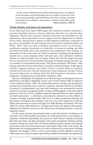 Employee perceptions and their in uence on training effectiveness



        ...it may not be worthwhile and could be misleading to draw up a balance
        of the advantages and disadvantages that can actually be measured. Such
        an accounting mentality could itself be the cause of low training, if training
        programmes were obliged to demonstrate a suf® cient measurable re turn
        on investment.                                  Ashton and Green, 1996: 59

Trainee attitudes, motivation and expectations
At the individual level, Keep (1989) argues that training investment constitutes a
powerful signalling device to re a s s u re employees that they are valued by their
employers, which in turn enhances employee motivation and commitment to the
organisation. Such propositions receive support from the Employment in Britain
Survey which, drawing from a dataset of 3,855 employed individuals, found that 94
per cent of respondents felt that training received had been beneficial (Gallie and
W hite, 1993). Th is was mo st commonly quantified in terms o f achieving a
q ua l i ® cation, gaining a promotion or a better job, an increase in earnings and other
non-financial benefits such as job satisfaction and commitment. These findings are
informative but the actual means by which investments in training and development
translate into a more competent, better motivated and a more self-reliant workforc e
remains an under-developed area of enquiry. Indeed, the re s e arch designs discussed
thus far downplay the social and political processes mediating training outcomes. Ye t,
as a number of commentators note (Green, 1992; Heyes and Stuart, 1994; Heyes, 1998),
training outcomes are best understood as a socially constructed process. In this regard,
evidence suggests training is more likely to have a positive effect on employee
attitudes (e g motivation and job satisfaction) where employers develop formal,
s tru ctu red approaches to training which link skill formation to job tenure, caree r
progression, recognition and rewa rd (Heyes and Stuart, 1996).
    Likewise, ethnographic investigations reveal that the impact of training provision on
performance outcomes is dependent on how and in whose interest skills are deployed
at the workplace (Heyes, 1998). The relationship between training and performance
outcomes (eg productivity and co-operative employee attitudes) should not, there fore,
be treated in a predetermined way, since skill formation is not automatically used by
employees to pursue management goals. As Heyes (1998) suggests, social and political
processes at the level of the workplace shape the distinction between skill acquisition
and skill deployment ± a distinction conventionally re fe r red to as the problem of
`transfer of training’ (Easterby-Smith, 1986: 53). It is widely accepted that learning and
the transfer of learning to the workplace will only occur when trainees have both the
ability and motivation to acquire and apply new skills (Wexley and Latham, 1991; Noe
1986). Yet, as Noe (1986) observed in a seminal intervention, the in¯ uence that trainees’
attributes and attitudes may have on the effectiveness of training has been a re latively
neglected concern.
    A wide variety of trainee characteristics likely to affect the transfer of training can be
iden ti® ed. Noe (1986) identi® es personality and motivational factors and develops an
expectancy model that hypothesises the process by which trainees’ attitudes concerning
their jobs and careers and their perception of the work environment in¯ uence training
outcomes. Testing the model, Noe and Schmitt (1986) found that trainees with high job
involvement were more motivated to learn and transfer skills to the work setting. The
effectiveness of a training programme can also be in¯ uenced by events prior to training
(Baldwin and Magjuka, 1991) as well as post-training activities (Baldwin and Ford,
1988). Supervisor and peer support, goal setting, feedback mechanisms, the opportunity

30                             HUMAN RESOURCE MANAGEMENT JOURNAL, VOL 13 NO 1, 2003
 
