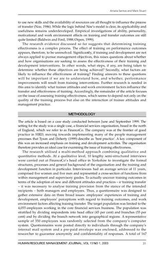 Amalia Santos and Mark Stuart



to use new skills and the availability of res ources are all thought to in¯ uence the process
of transfer (Noe, 1986). While the logic behind Noe’s model is clear, its applicability and
usefulness remains underdeveloped. Empirical investigations of ability, personality,
motivational and work environment effects on training and transfer outcomes are still
quite limited (Baldwin and Ford, 1988; Orpen, 1999).
    The re s e a rch eviden ce discussed so far suggest s that determ ini ng training
e ffectiveness is a complex process. The effect of training on performance outcomes
appears, theref ore, to be unresolved. Signi® ca ntl y, if training and development are not
always applied to pursue management objectives, this raises questions about whether
and how organisations are seeking to assess the effectiveness of their training and
development interventions. In other words, what steps, if any, are being taken to
determine whether these objectives are being achieved? Secondly, what factors are
likely to in¯ uence the effectiveness of training? Finding answers to these questions
will be important if we are t o und erstand how, and w he ther, perform ance
improvements will result from training interventions. Further re s e arch is needed in
this area to identify what trainee attitudes and work environment factors in¯ uence the
transfer and effectiveness of training. A cc ord in g ly, the remainder of the article focuses
on the issue of assessing training effectiveness, which seems to depend not only on the
quality of the training process but also on the interaction of trainee attitudes and
management practice.

                                    METHODOLOGY

The article is based on a case study conducted between June and September 1999. The
setting for the study was a single case, a ® nancial services organisation, based in the north
of England, which we refer to as FinanceCo. The company was at the frontier of good
practice in HRD, moving towards implementing many of the people management
processes that Tyson and Doherty (1999) describe as `best practice’. A key component of
this was an increased emphasis on training and development activities. The organisation
therefore provides an ideal case for examining the issue of training effectiveness.
     The re s e a rch utilised a multi-method approach combining qualitative and
quantitative methods. At a qualitative level, 10 lengthy semi-stru ctu red interviews
w e re carried out at FinanceCo’ s head office in Yor k s h ire to investigate the formal
structures, processes and general background of the organisation and the training and
development function in particular. Interviewees had an average service of 11 years,
comprised ® ve women and ® ve men and re presented a cross-section of functions from
within management and supervisory grades. To actually uncover training outcomes in
terms of the adoption of new and diffe rent attitudes and practices ± ie training transfer
± it was necessary to analyse training provision from the stance of the intended
 recipients ± both managers and employees. Thus, a questionnaire was designed to
 gather extensive data on three broad issues: employees’ experiences of training and
 development, employees’ perceptions with re g a rd to training outcomes, and work
 environment factors affecting training transfer. The target population was limited to the
 4,055 employees working in the core ® nancial services business. The population was
 strati ® ed by dividing respondents into head of® ce (45 per cent) and branches (55 per
 cent) and by dividing the branch network into geographical regions. A re presentative
 sample of 350 employees was randomly selected from the company’s computer
 system. Questionnaires were posted directly to individuals through the company’s
 internal mail system and a pre-paid envelo pe was enclosed, addressed to the
 re s e a rcher to guarantee anonymity and confidentiality of responses. A total of 167

HUMAN RESOURCE MANAGEMENT JOURNAL, VOL 13 NO 1, 2003                                         31
 