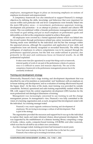 Amalia Santos and Mark Stuart



employees, managem ent began to place an increasing emphasis on notions of
employee involvement and empowerment.
   A competency framework was also introduced to support FinanceCo’s strategic
objectives by de® ning the skills, knowledge and behaviour that were important for
success within each particular role and level. Competencies were formally linked into
the main HR policy areas ± i e re c ruitment, perform ance appraisal, traini ng,
development and promotion ± in an attempt to produce a coherent and cohesive HR
system. This was enshrined within a broader performance management system which
was based on goal setting and put as much emphasis on performance goals and
deliverables as it did on the competencies needed to achieve those goals.
   All employees were covered by a formal appraisal scheme which was linked into
the re w ard system through performance-related pay, salary increments and bonuses.
Training needs were identi® ed by the individual and his/her line manager within
the appraisal process, although the acquisition and application of new skills and
competencies were not directly recognised or re w arded ® na n c i a lly. The ability and
willingness of employees to achieve competencies was to be assessed through the
performance appraisal process, but the link was under-utilised in practice, due
primarily to the past and continu ous focus on financial result s. As an HR
p rofessional explained:
       It takes some time [for appraisers] to accept that things such as teamwork,
       internal quality of work etc are part of the performance criteria of a person
       since it is difficult to assess and measure objectively. The use of the
       competency framework in the performance management process has to be
       constantly re inforced.

Training and development strategy
H i s to r i ca l l y, FinanceCo had a large training and development department that was
described by one of its members as `paternalistic’ and `traditional, with an emphasis on
in-house training and development, and no evaluation of training effectiveness beyond
the happy sheet’ . At the time of the study, most training was provided by outside
consultants. Technical, operational and sales training responsibility resided within line
HR, with support from the central organisation development (OD) function for the
m ore professional and ideological dimensions of training.
    Management was increasingly concerned to use training to aid the change
management process. In management’s view, FinanceCo was fully committed to the
vision of a learning organisation and, as such, recognised that development rested with
the individual. As a training manager noted:
       FinanceCo very much supports continuous learning and development of
       employees. We are trying to encourage a culture of self-development. That
       is part of the strategy.
   The organisation provided the res ources and support but it was up to the individual
to explore their needs and make informed choices about personal development. This
was supported by the establishment of a distance learning library comprising a range
of books, videos, audio, computer-based training, CD-ROMs and other materials,
which was free for all staff to use at their own convenience.
   As a line manager noted, training provision had increased in recent years:
       I have had more training in the last 12 months than in the last ® ve years!
       FinanceCo has woken up to investing in its future, at last.

HUMAN RESOURCE MANAGEMENT JOURNAL, VOL 13 NO 1, 2003                                         33
 