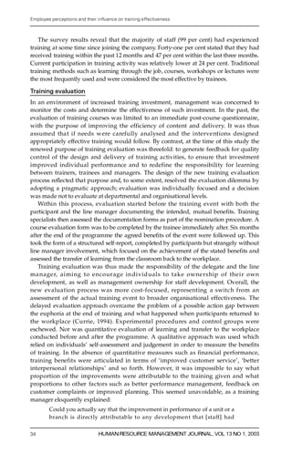 Employee perceptions and their in uence on training effectiveness



   The survey results reveal that the majority of staff (99 per cent) had experienced
training at some time since joining the company. Forty-one per cent stated that they had
received training within the past 12 months and 47 per cent within the last three months.
Current participation in training activity was relatively lower at 24 per cent. Traditional
training methods such as learning through the job, courses, workshops or lectures were
the most frequently used and were considered the most effective by trainees.

Training evaluation
In an environment of increased training investment, management was concerned to
monitor the costs and determine the effectiveness of such investment. In the past, the
evaluation of training courses was limited to an immediate post-course questionnaire,
with the purpose of improving the efficiency of content and delivery. It was thus
assumed that if needs were carefully analysed and the interventions designed
app ropriately effective training would follow. By contrast, at the time of this study the
renewed purpose of training evaluation was threefold: to generate feedback for quality
c on trol of the design and delivery of training activities, to ensure that investment
i m proved individual performance and to redefine the responsibility for learning
between trainers, trainees and managers. The design of the new training evaluation
process re¯ ected that purpose and, to some extent, resolved the evaluation dilemma by
adopting a pragmatic approach; evaluation was individually focused and a decision
was made not to evaluate at departmental and organisational levels.
    Within this process, evaluation started before the training event with both the
participant and the line manager documenting the intended, mutual bene® ts. Training
specialists then assessed the documentation forms as part of the nomination procedure. A
course evaluation form was to be completed by the trainee immediately after. Six months
after the end of the programme the agreed bene® ts of the event were followed up. This
took the form of a structured self-report, completed by participants but strangely without
line manager involvement, which focused on the achievement of the stated bene® ts and
assessed the transfer of learning from the classroom back to the workplace.
    Training evaluation was thus made the responsibility of the delegate and the line
m a n a g e r, aiming to encourage in divid uals to take owne rship of their own
development, as well as management ownership for staff development. Overall, the
new evaluation process was more cost-focused, re p resenting a switch from an
assessment of the actual training event to broader organisational effectiveness. The
delayed evaluation approach overcame the problem of a possible action gap between
the euphoria at the end of training and what happened when participants returned to
the workplace (Currie, 1994). Experimental proc e d u res and control groups were
eschewed. Nor was quantitative evaluation of learning and transfer to the workplace
conducted before and after the programme. A qualitative approach was used which
relied on individuals’ self-assessment and judgement in order to measure the bene® ts
of training. In the absence of quantitative measures such as financial performance,
training benefits were articulated in terms of `improved customer service’ , `better
interpersonal relationships’ and so forth. However, it was impossible to say what
proportion of the improvements were attributable to the training given and what
proportions to other factors such as better performance management, feedback on
customer complaints or improved planning. This seemed unavoidable, as a training
manager eloquently explained:
        Could you actually say that the improvement in performance of a unit or a
        branch is directly attributable to any development that [staff] had


34                             HUMAN RESOURCE MANAGEMENT JOURNAL, VOL 13 NO 1, 2003
 