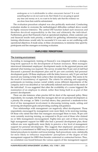 Amalia Santos and Mark Stuart



       un d e rgone or is it attributable to other concurrent fact ors? It is not
       something that we do not want to do. But I think if we are going to spend
       any time and money on it, we want to be fairly safe that the evidence we
       can draw from that could be substantiated.
    The evaluation pro ce d u re adopted was also politically motivated. Conducting
evaluation studies to overcome the methodological dif® culties outlined above would
be highly re s o u rce-intensive. The central OD function lacked such re s ou rces and
t h e re f o re dev olved res ponsibili ty to the line and ultimately the indi vidual.
Furthermore, given that FinanceCo had an operational emphasis, where customer care
and financial results took priority, a method for gathering information re g a rd i ng
training effectiveness would only be successful if it was seen as not con¯ icting with
operational objectives. It made sense, in these circumstances, to minimise time spent by
participants and line managers on training evaluation.


                             EMPLOYEES’ PERCEPTIONS

The training environment
A c co rding to management, training at FinanceCo was integrated within a strategic,
long-term approach to the development of human re s o u rces. Most managers
interviewed determined employees’ development needs via the appraisal process and
planned what training was re q ui red. The survey revealed that 72 per cent of staff had
discussed a personal development plan and 81 per cent currently had personal
development goals. Of those employees with the latter, however, only 51 per cent had
received any training to help them achieve their development needs. This seems to be
the result of inconsistency of approach. The criteria for selecting and supporting
participants on training courses varied widely across diff e rent departments of the
company and it was described as `not suf® ciently tailored and focused on the needs of
the individual’. It was suggested that often the availability of a course triggered the
nomination of an employee to attend, rather than being built in as part of that
person’s development.
   T he re are also instances when practice fell far short of the espoused policy. Many
respondents, for example, felt that line managers did not see personal development as
a priority. On average, as Table 1 (overleaf) shows, they perceived a moderate-to-low
level of line management involvement in discussing training needs, setting and
reviewing development goals and providing coaching and guidance.
   Poor relationships with management can negatively affect development. Those
respondents encouraged by management were more likely to be receiving training.
Of those who stated that their line managers encouraged them to train, 58 per cent
w e re currently receiving training, as compared to 24 per cent of those who claimed
no or little management encouragement. Eighty-nine per cent of those re ce i v i n g
high management support for HRD also had a personal development plan; those
without one were signi® cantly more likely to perceive a low level of management
support for personal development. This suggests that employees’ perceptions of
FinanceCo’ s commitment to HRD may be positively associated with the existence of
formal pro c e d u res to monitor and focus training. Such proc e d u res were, statistically,
far more like ly to influence res ponde nts ’ perceptions of the degree of line
management support for HRD than broader contextual or contractual factors. Thus,
no correlation was found between the various aspects of line management support

HUMAN RESOURCE MANAGEMENT JOURNAL, VOL 13 NO 1, 2003                                         35
 