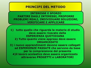 PRINCIPI DEL METODO
INTERESSE E SFORZO
PARTIRE DAGLI INTERESSI, PROPORRE
PROBLEMI REALI, INDIVIDUARE SOLUZIONI,
VERIFICARE E APPLICARE
1) tutto quello che riguarda le materie di studio
deve essere ricavato dalla
ESPERIENZA QUOTIDIANA
2) Tutto quanto viene appreso deve essere
ORGANIZZATO
3) i nuovo apprendimenti devono essere collegati
ad ESPERIENZE PASSATE che servono da base
per la comprensione del presente
4)il lavoro scolastico deve essere organizzato
attraverso PROGETTI e LABORATORI
 