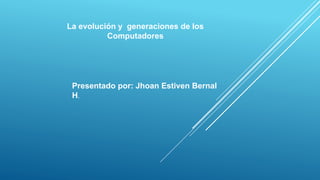 La evolución y generaciones de los
Computadores
Presentado por: Jhoan Estiven Bernal
H.
 