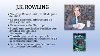 J.K. ROWLING
Nació en Reino Unido, el 31 de julio
de 1965.
Es una escritora, productora de
cine y guionista.
Es una conocida filántropa.
Fundó una asociación benéfica que
ayuda a las familias
monoparentales.
Contribuyó con dinero para la
investigación para el tratamiento de
la esclerosis múltiple.
Se ha hecho acreedora de muchas
distinciones honoríficas.
 