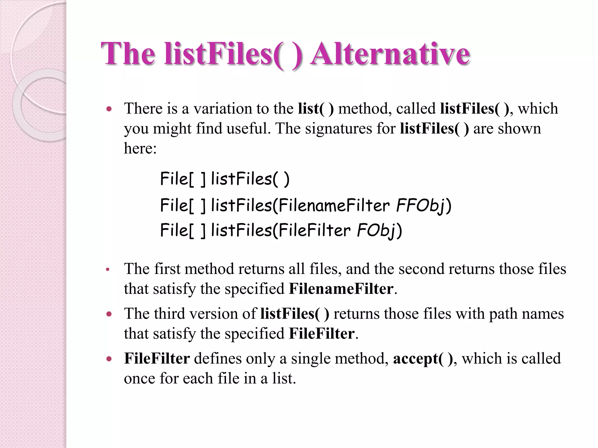 The listFiles( ) Alternative
 There is a variation to the list( ) method, called listFiles( ), which
you might find useful. The signatures for listFiles( ) are shown
here:
File[ ] listFiles( )
File[ ] listFiles(FilenameFilter FFObj)
File[ ] listFiles(FileFilter FObj)
• The first method returns all files, and the second returns those files
that satisfy the specified FilenameFilter.
 The third version of listFiles( ) returns those files with path names
that satisfy the specified FileFilter.
 FileFilter defines only a single method, accept( ), which is called
once for each file in a list.
 