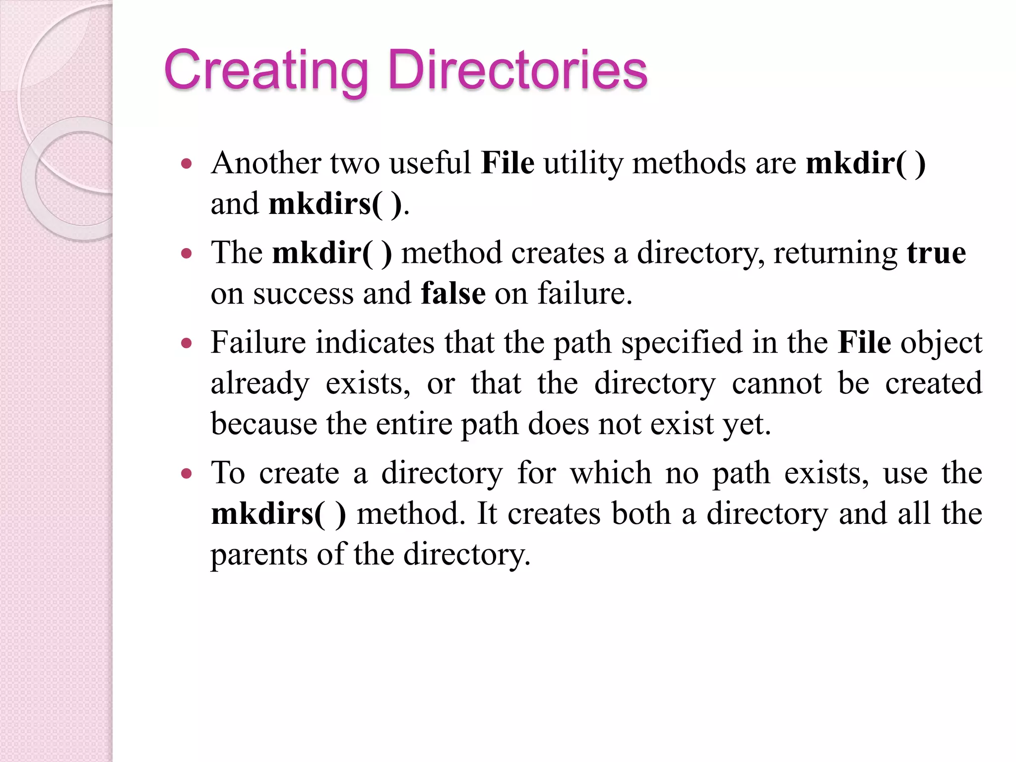 Creating Directories
 Another two useful File utility methods are mkdir( )
and mkdirs( ).
 The mkdir( ) method creates a directory, returning true
on success and false on failure.
 Failure indicates that the path specified in the File object
already exists, or that the directory cannot be created
because the entire path does not exist yet.
 To create a directory for which no path exists, use the
mkdirs( ) method. It creates both a directory and all the
parents of the directory.
 
