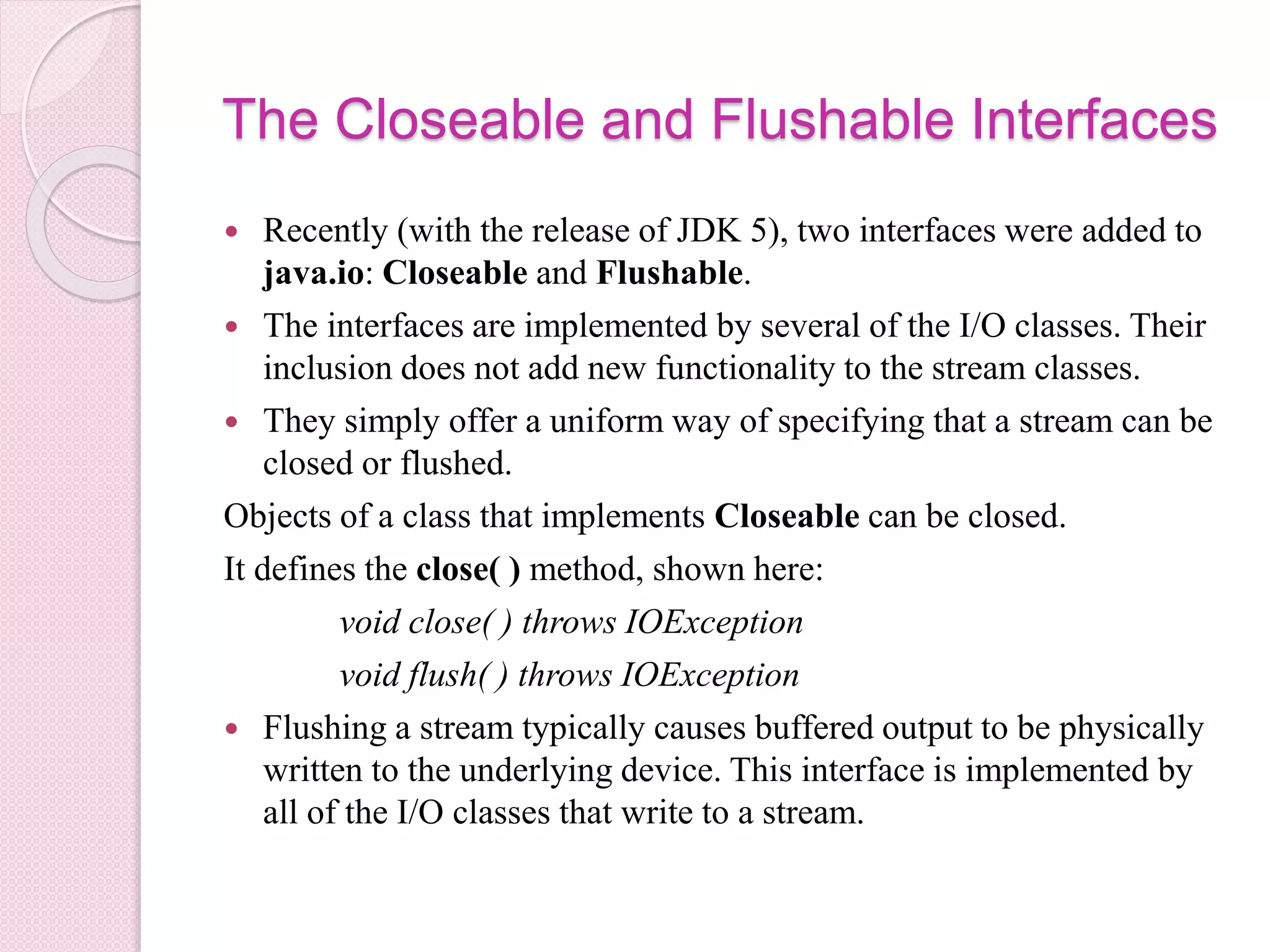 The Closeable and Flushable Interfaces
 Recently (with the release of JDK 5), two interfaces were added to
java.io: Closeable and Flushable.
 The interfaces are implemented by several of the I/O classes. Their
inclusion does not add new functionality to the stream classes.
 They simply offer a uniform way of specifying that a stream can be
closed or flushed.
Objects of a class that implements Closeable can be closed.
It defines the close( ) method, shown here:
void close( ) throws IOException
void flush( ) throws IOException
 Flushing a stream typically causes buffered output to be physically
written to the underlying device. This interface is implemented by
all of the I/O classes that write to a stream.
 