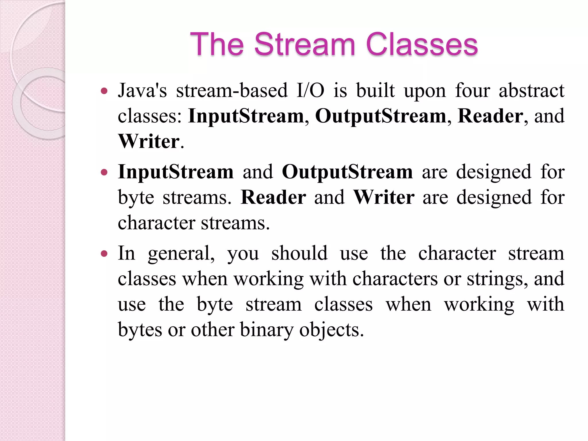 The Stream Classes
 Java's stream-based I/O is built upon four abstract
classes: InputStream, OutputStream, Reader, and
Writer.
 InputStream and OutputStream are designed for
byte streams. Reader and Writer are designed for
character streams.
 In general, you should use the character stream
classes when working with characters or strings, and
use the byte stream classes when working with
bytes or other binary objects.
 