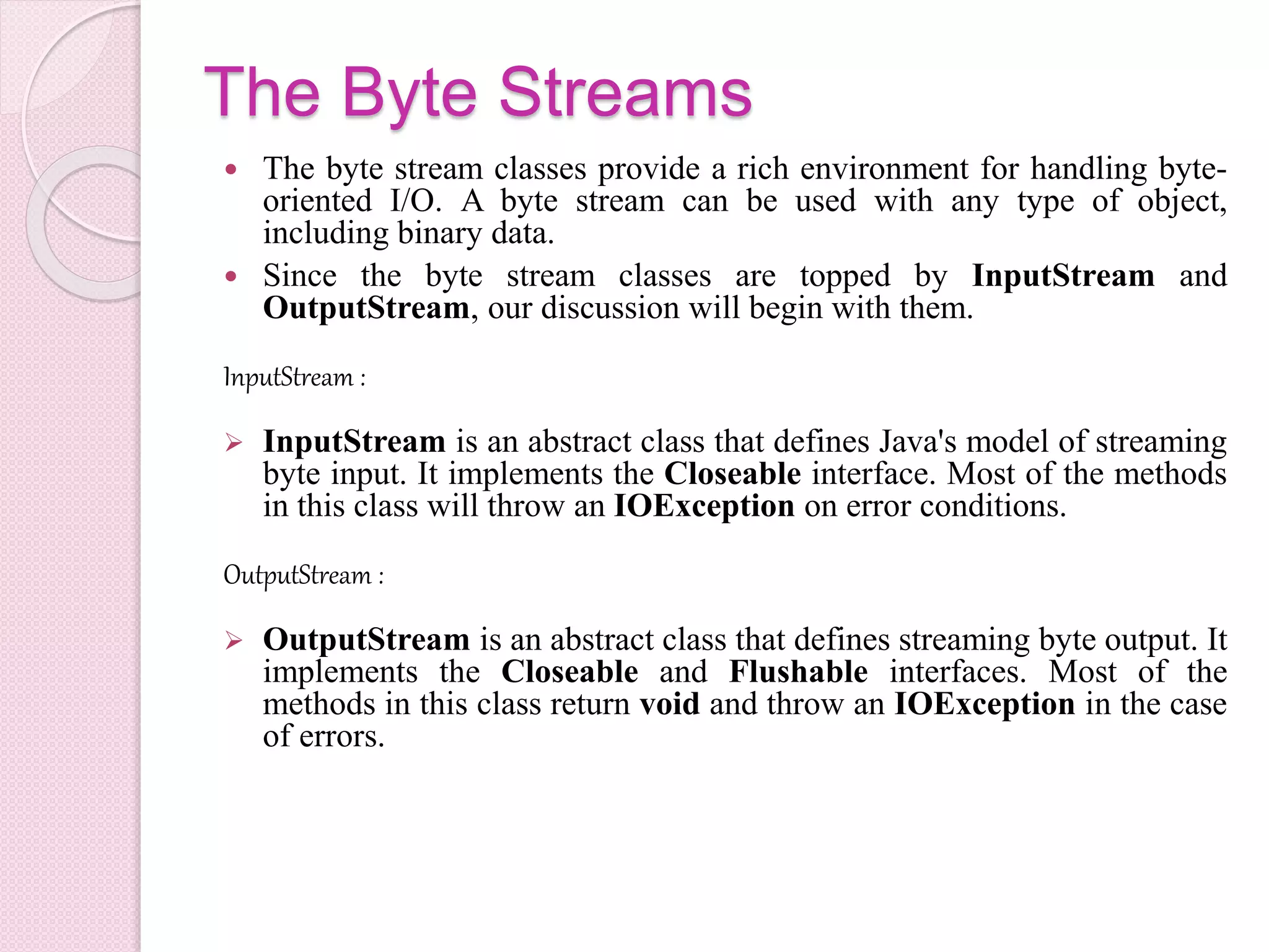 The Byte Streams
 The byte stream classes provide a rich environment for handling byte-
oriented I/O. A byte stream can be used with any type of object,
including binary data.
 Since the byte stream classes are topped by InputStream and
OutputStream, our discussion will begin with them.
InputStream :
 InputStream is an abstract class that defines Java's model of streaming
byte input. It implements the Closeable interface. Most of the methods
in this class will throw an IOException on error conditions.
OutputStream :
 OutputStream is an abstract class that defines streaming byte output. It
implements the Closeable and Flushable interfaces. Most of the
methods in this class return void and throw an IOException in the case
of errors.
 