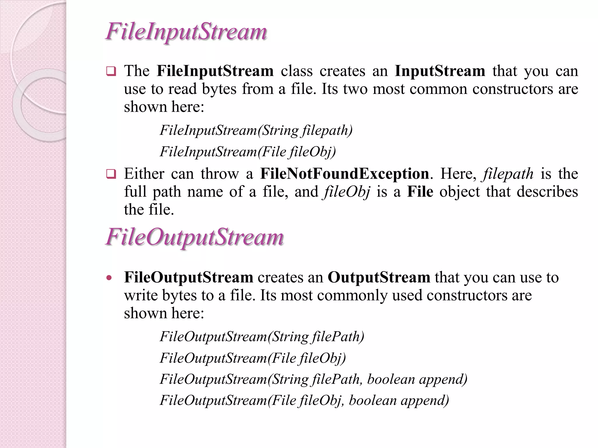 FileInputStream
 The FileInputStream class creates an InputStream that you can
use to read bytes from a file. Its two most common constructors are
shown here:
FileInputStream(String filepath)
FileInputStream(File fileObj)
 Either can throw a FileNotFoundException. Here, filepath is the
full path name of a file, and fileObj is a File object that describes
the file.
FileOutputStream
 FileOutputStream creates an OutputStream that you can use to
write bytes to a file. Its most commonly used constructors are
shown here:
FileOutputStream(String filePath)
FileOutputStream(File fileObj)
FileOutputStream(String filePath, boolean append)
FileOutputStream(File fileObj, boolean append)
 
