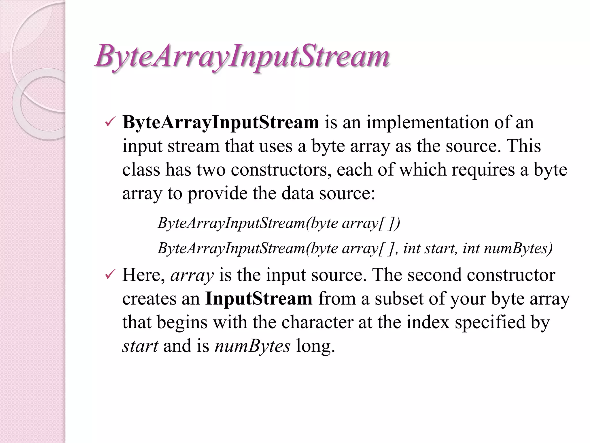 ByteArrayInputStream
 ByteArrayInputStream is an implementation of an
input stream that uses a byte array as the source. This
class has two constructors, each of which requires a byte
array to provide the data source:
ByteArrayInputStream(byte array[ ])
ByteArrayInputStream(byte array[ ], int start, int numBytes)
 Here, array is the input source. The second constructor
creates an InputStream from a subset of your byte array
that begins with the character at the index specified by
start and is numBytes long.
 