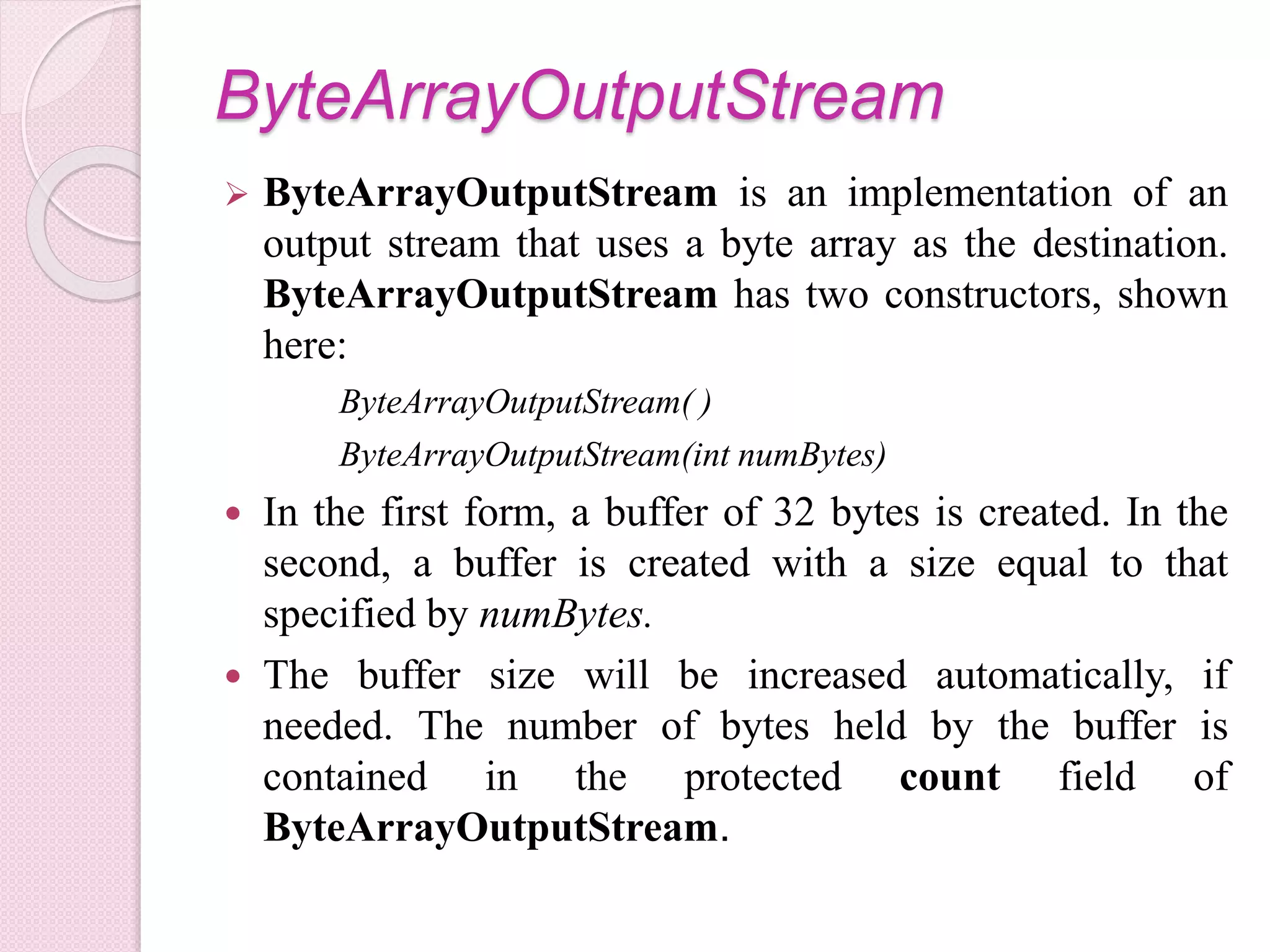 ByteArrayOutputStream
 ByteArrayOutputStream is an implementation of an
output stream that uses a byte array as the destination.
ByteArrayOutputStream has two constructors, shown
here:
ByteArrayOutputStream( )
ByteArrayOutputStream(int numBytes)
 In the first form, a buffer of 32 bytes is created. In the
second, a buffer is created with a size equal to that
specified by numBytes.
 The buffer size will be increased automatically, if
needed. The number of bytes held by the buffer is
contained in the protected count field of
ByteArrayOutputStream.
 