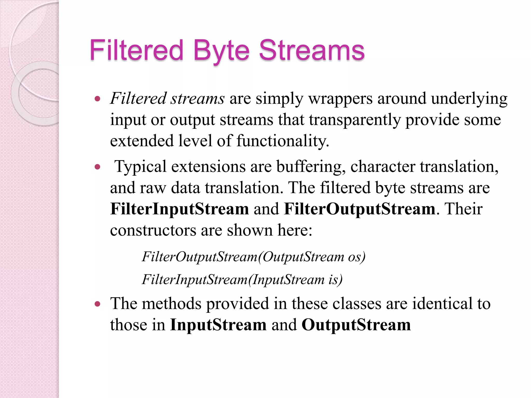 Filtered Byte Streams
 Filtered streams are simply wrappers around underlying
input or output streams that transparently provide some
extended level of functionality.
 Typical extensions are buffering, character translation,
and raw data translation. The filtered byte streams are
FilterInputStream and FilterOutputStream. Their
constructors are shown here:
FilterOutputStream(OutputStream os)
FilterInputStream(InputStream is)
 The methods provided in these classes are identical to
those in InputStream and OutputStream
 