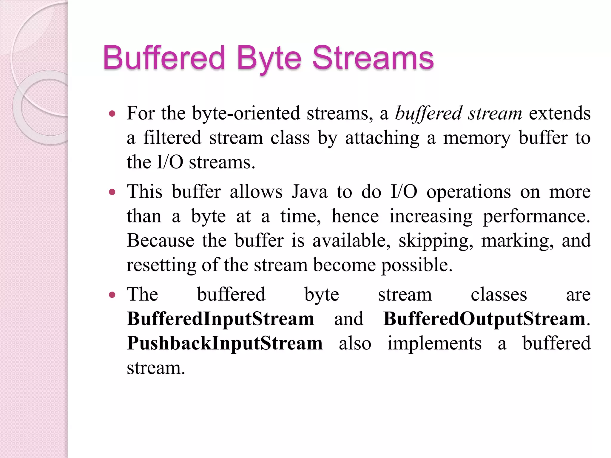 Buffered Byte Streams
 For the byte-oriented streams, a buffered stream extends
a filtered stream class by attaching a memory buffer to
the I/O streams.
 This buffer allows Java to do I/O operations on more
than a byte at a time, hence increasing performance.
Because the buffer is available, skipping, marking, and
resetting of the stream become possible.
 The buffered byte stream classes are
BufferedInputStream and BufferedOutputStream.
PushbackInputStream also implements a buffered
stream.
 