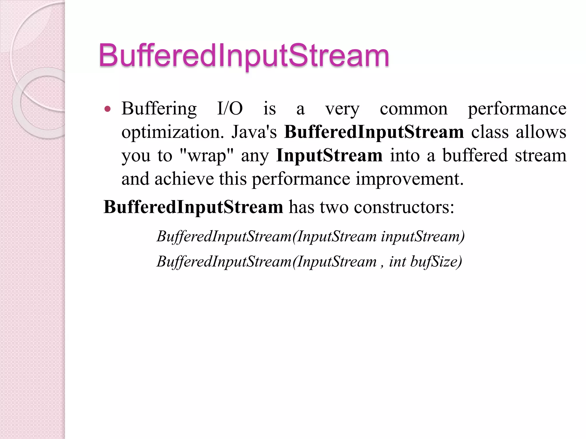 BufferedInputStream
 Buffering I/O is a very common performance
optimization. Java's BufferedInputStream class allows
you to "wrap" any InputStream into a buffered stream
and achieve this performance improvement.
BufferedInputStream has two constructors:
BufferedInputStream(InputStream inputStream)
BufferedInputStream(InputStream , int bufSize)
 