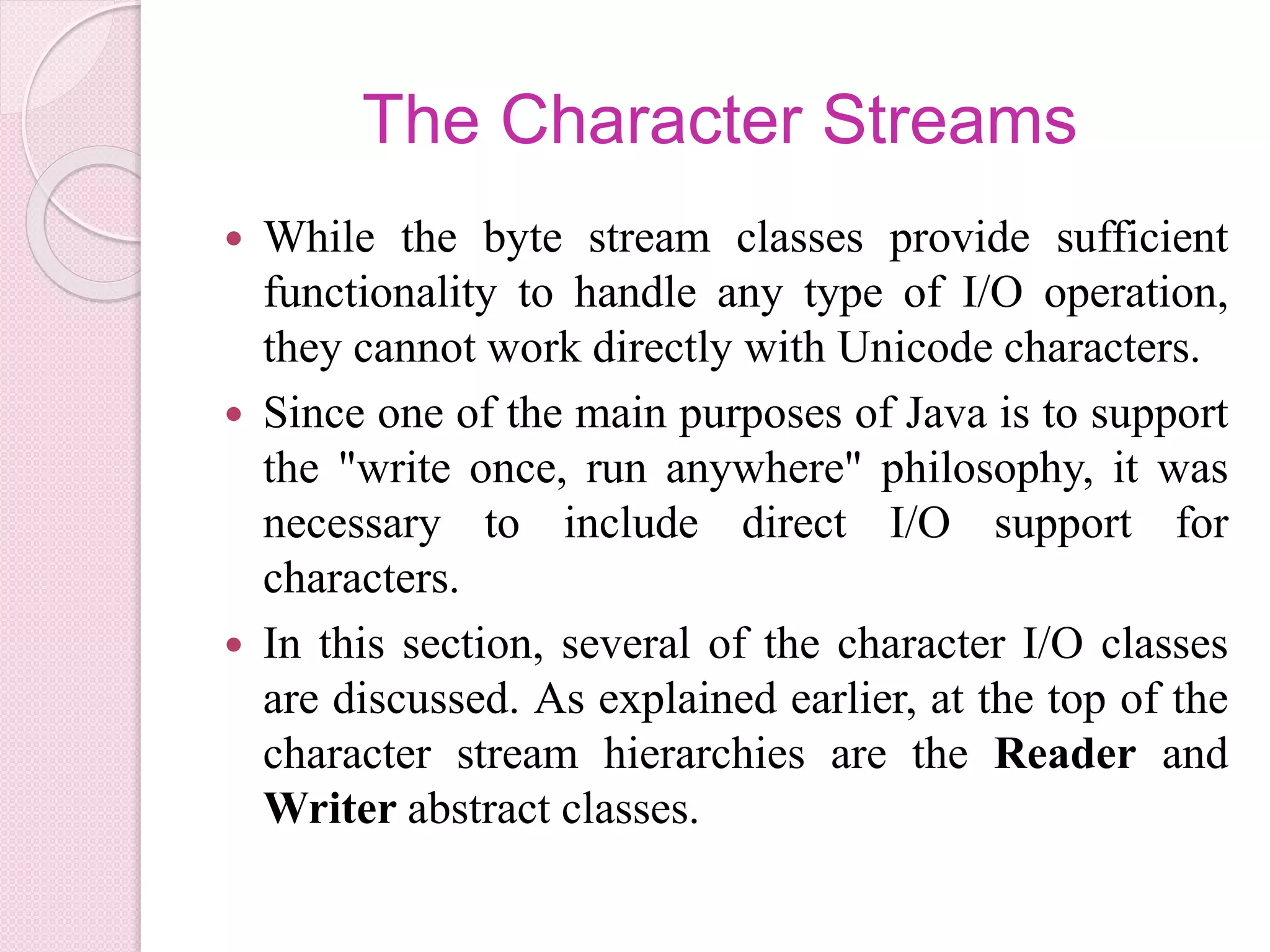 The Character Streams
 While the byte stream classes provide sufficient
functionality to handle any type of I/O operation,
they cannot work directly with Unicode characters.
 Since one of the main purposes of Java is to support
the "write once, run anywhere" philosophy, it was
necessary to include direct I/O support for
characters.
 In this section, several of the character I/O classes
are discussed. As explained earlier, at the top of the
character stream hierarchies are the Reader and
Writer abstract classes.
 