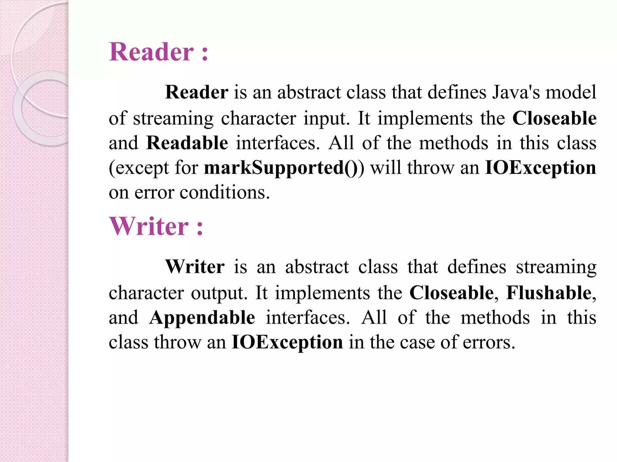 Reader :
Reader is an abstract class that defines Java's model
of streaming character input. It implements the Closeable
and Readable interfaces. All of the methods in this class
(except for markSupported()) will throw an IOException
on error conditions.
Writer :
Writer is an abstract class that defines streaming
character output. It implements the Closeable, Flushable,
and Appendable interfaces. All of the methods in this
class throw an IOException in the case of errors.
 