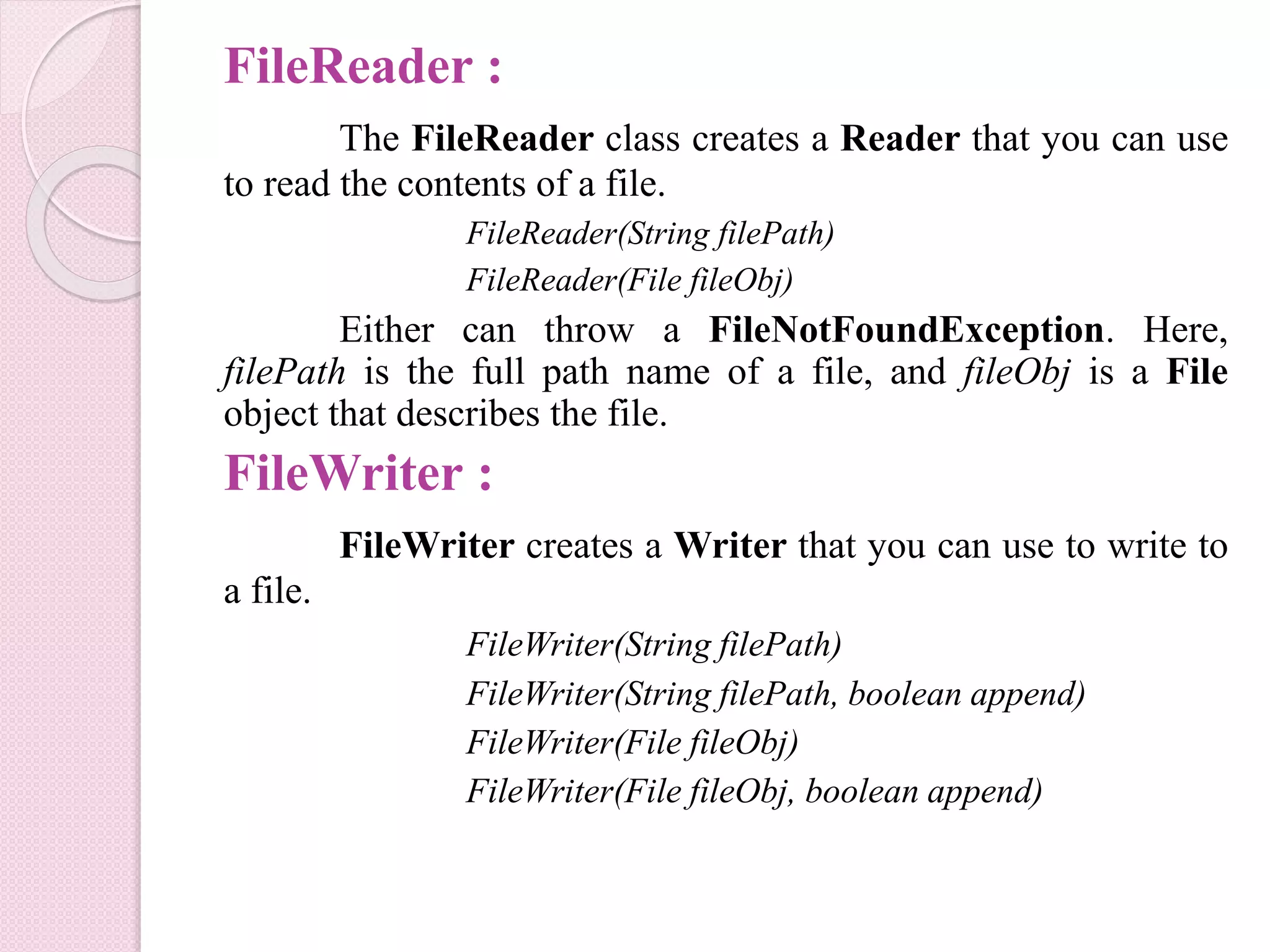 FileReader :
The FileReader class creates a Reader that you can use
to read the contents of a file.
FileReader(String filePath)
FileReader(File fileObj)
Either can throw a FileNotFoundException. Here,
filePath is the full path name of a file, and fileObj is a File
object that describes the file.
FileWriter :
FileWriter creates a Writer that you can use to write to
a file.
FileWriter(String filePath)
FileWriter(String filePath, boolean append)
FileWriter(File fileObj)
FileWriter(File fileObj, boolean append)
 