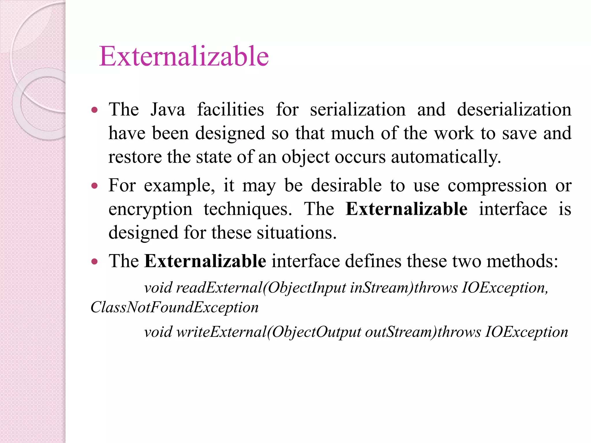 Externalizable
 The Java facilities for serialization and deserialization
have been designed so that much of the work to save and
restore the state of an object occurs automatically.
 For example, it may be desirable to use compression or
encryption techniques. The Externalizable interface is
designed for these situations.
 The Externalizable interface defines these two methods:
void readExternal(ObjectInput inStream)throws IOException,
ClassNotFoundException
void writeExternal(ObjectOutput outStream)throws IOException
 