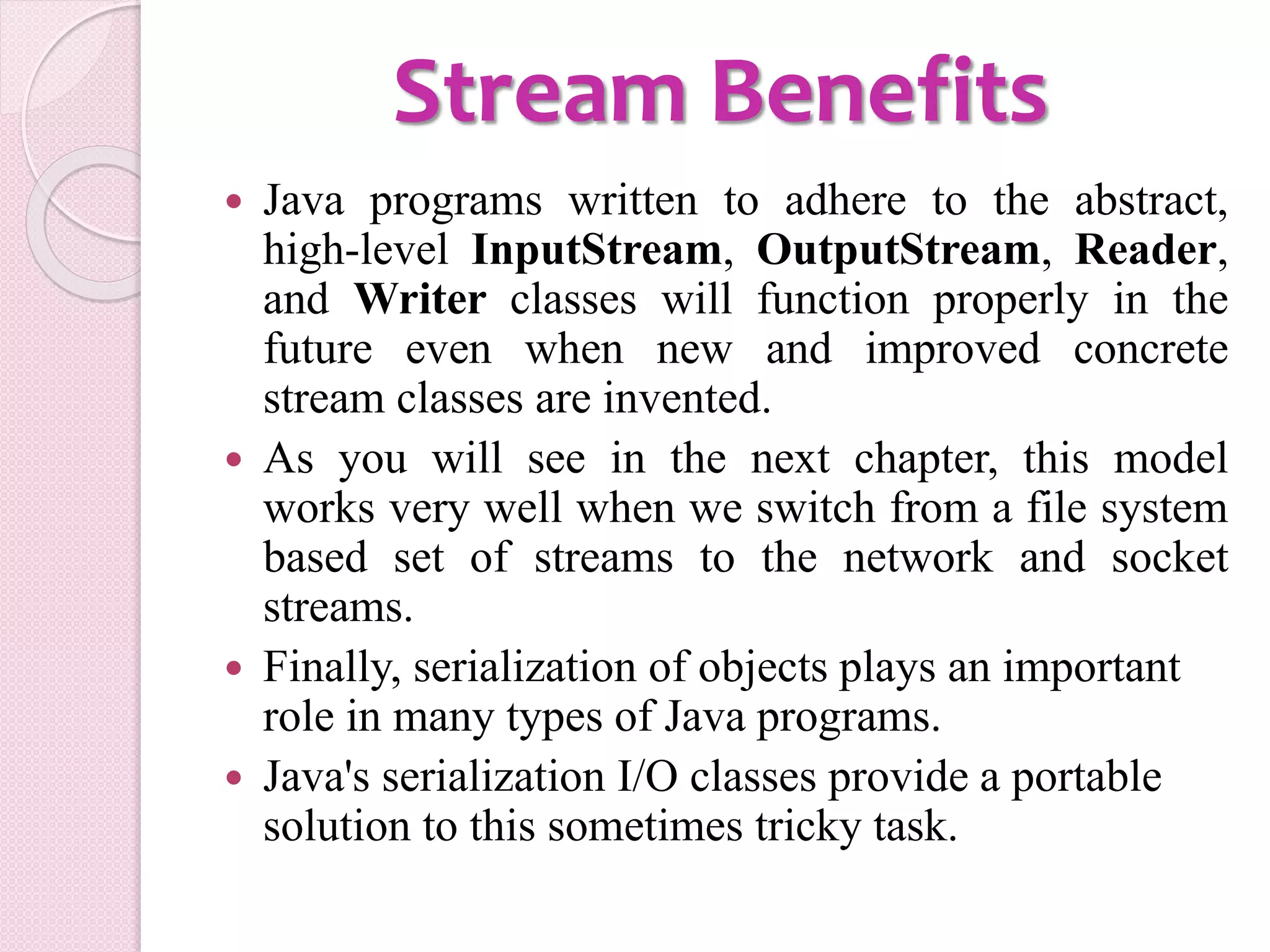 Stream Benefits
 Java programs written to adhere to the abstract,
high-level InputStream, OutputStream, Reader,
and Writer classes will function properly in the
future even when new and improved concrete
stream classes are invented.
 As you will see in the next chapter, this model
works very well when we switch from a file system
based set of streams to the network and socket
streams.
 Finally, serialization of objects plays an important
role in many types of Java programs.
 Java's serialization I/O classes provide a portable
solution to this sometimes tricky task.
 
