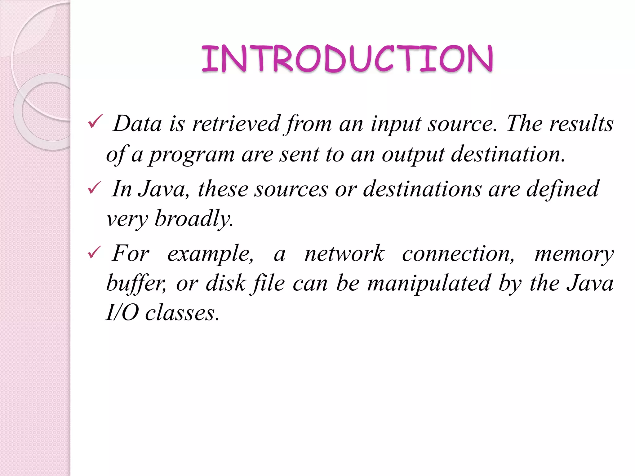 INTRODUCTION
 Data is retrieved from an input source. The results
of a program are sent to an output destination.
 In Java, these sources or destinations are defined
very broadly.
 For example, a network connection, memory
buffer, or disk file can be manipulated by the Java
I/O classes.
 