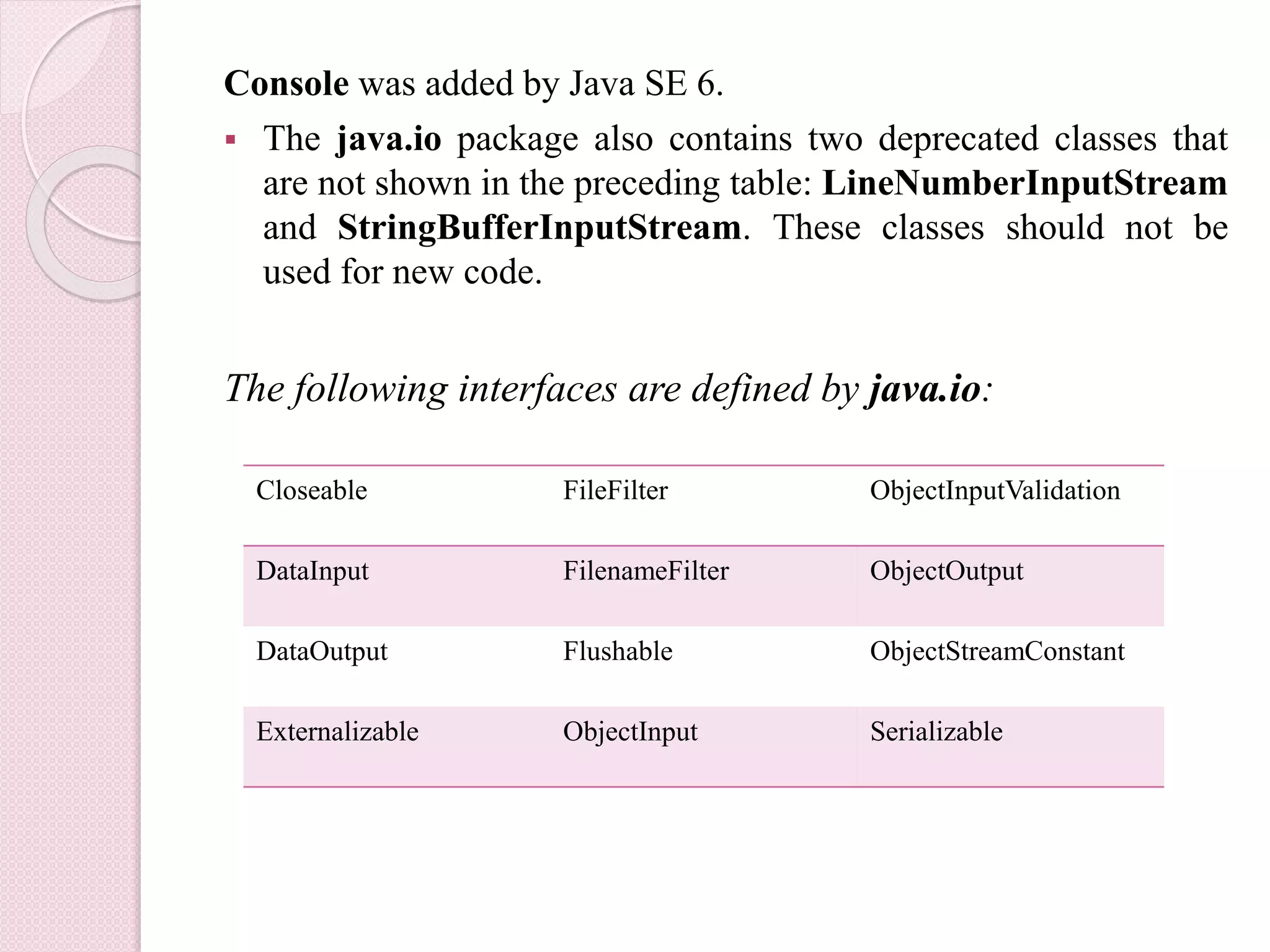 Console was added by Java SE 6.
 The java.io package also contains two deprecated classes that
are not shown in the preceding table: LineNumberInputStream
and StringBufferInputStream. These classes should not be
used for new code.
The following interfaces are defined by java.io:
Closeable FileFilter ObjectInputValidation
DataInput FilenameFilter ObjectOutput
DataOutput Flushable ObjectStreamConstant
Externalizable ObjectInput Serializable
 