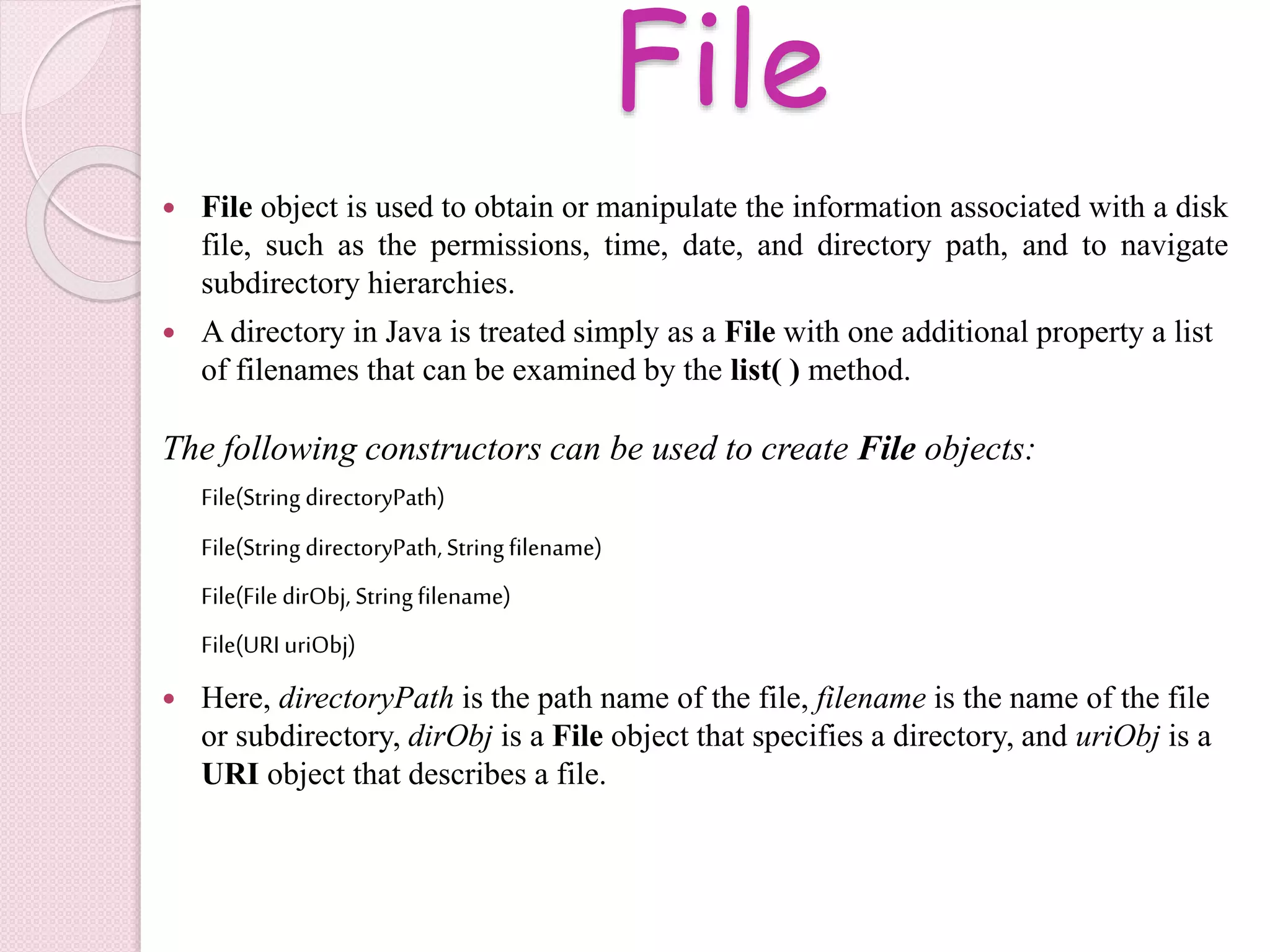 File
 File object is used to obtain or manipulate the information associated with a disk
file, such as the permissions, time, date, and directory path, and to navigate
subdirectory hierarchies.
 A directory in Java is treated simply as a File with one additional property a list
of filenames that can be examined by the list( ) method.
The following constructors can be used to create File objects:
File(String directoryPath)
File(String directoryPath, String filename)
File(File dirObj, String filename)
File(URIuriObj)
 Here, directoryPath is the path name of the file, filename is the name of the file
or subdirectory, dirObj is a File object that specifies a directory, and uriObj is a
URI object that describes a file.
 