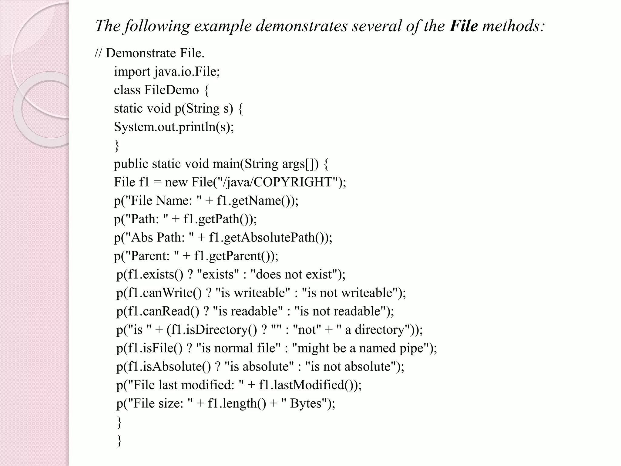 The following example demonstrates several of the File methods:
// Demonstrate File.
import java.io.File;
class FileDemo {
static void p(String s) {
System.out.println(s);
}
public static void main(String args[]) {
File f1 = new File("/java/COPYRIGHT");
p("File Name: " + f1.getName());
p("Path: " + f1.getPath());
p("Abs Path: " + f1.getAbsolutePath());
p("Parent: " + f1.getParent());
p(f1.exists() ? "exists" : "does not exist");
p(f1.canWrite() ? "is writeable" : "is not writeable");
p(f1.canRead() ? "is readable" : "is not readable");
p("is " + (f1.isDirectory() ? "" : "not" + " a directory"));
p(f1.isFile() ? "is normal file" : "might be a named pipe");
p(f1.isAbsolute() ? "is absolute" : "is not absolute");
p("File last modified: " + f1.lastModified());
p("File size: " + f1.length() + " Bytes");
}
}
 