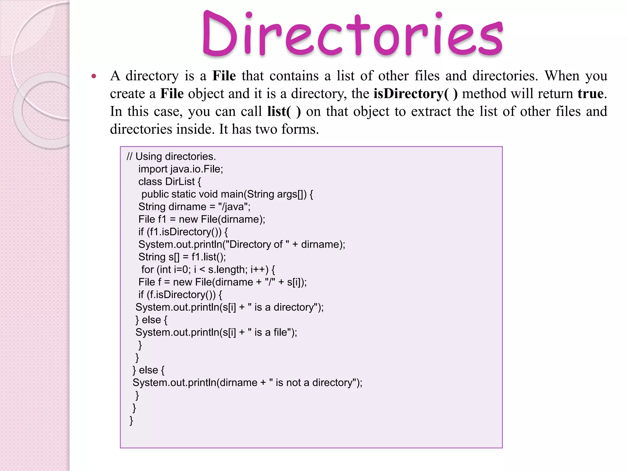 Directories A directory is a File that contains a list of other files and directories. When you
create a File object and it is a directory, the isDirectory( ) method will return true.
In this case, you can call list( ) on that object to extract the list of other files and
directories inside. It has two forms.
// Using directories.
import java.io.File;
class DirList {
public static void main(String args[]) {
String dirname = "/java";
File f1 = new File(dirname);
if (f1.isDirectory()) {
System.out.println("Directory of " + dirname);
String s[] = f1.list();
for (int i=0; i < s.length; i++) {
File f = new File(dirname + "/" + s[i]);
if (f.isDirectory()) {
System.out.println(s[i] + " is a directory");
} else {
System.out.println(s[i] + " is a file");
}
}
} else {
System.out.println(dirname + " is not a directory");
}
}
}
 