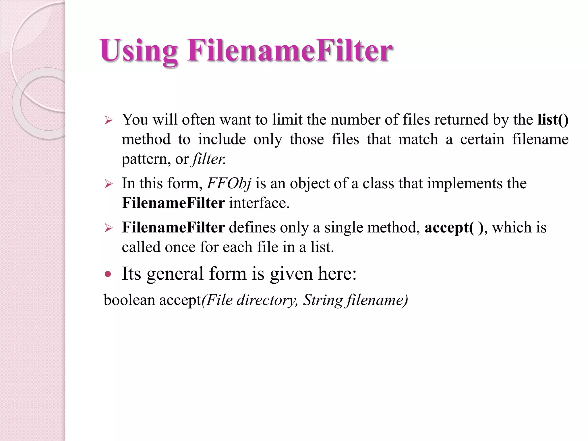 Using FilenameFilter
 You will often want to limit the number of files returned by the list()
method to include only those files that match a certain filename
pattern, or filter.
 In this form, FFObj is an object of a class that implements the
FilenameFilter interface.
 FilenameFilter defines only a single method, accept( ), which is
called once for each file in a list.
 Its general form is given here:
boolean accept(File directory, String filename)
 