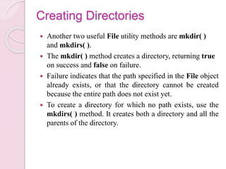 Creating Directories
 Another two useful File utility methods are mkdir( )
and mkdirs( ).
 The mkdir( ) method creates a directory, returning true
on success and false on failure.
 Failure indicates that the path specified in the File object
already exists, or that the directory cannot be created
because the entire path does not exist yet.
 To create a directory for which no path exists, use the
mkdirs( ) method. It creates both a directory and all the
parents of the directory.
 