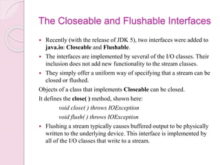 The Closeable and Flushable Interfaces
 Recently (with the release of JDK 5), two interfaces were added to
java.io: Closeable and Flushable.
 The interfaces are implemented by several of the I/O classes. Their
inclusion does not add new functionality to the stream classes.
 They simply offer a uniform way of specifying that a stream can be
closed or flushed.
Objects of a class that implements Closeable can be closed.
It defines the close( ) method, shown here:
void close( ) throws IOException
void flush( ) throws IOException
 Flushing a stream typically causes buffered output to be physically
written to the underlying device. This interface is implemented by
all of the I/O classes that write to a stream.
 