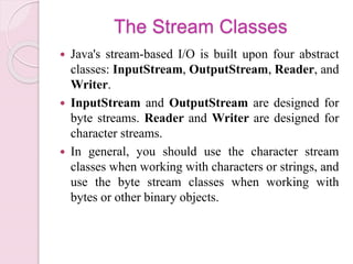 The Stream Classes
 Java's stream-based I/O is built upon four abstract
classes: InputStream, OutputStream, Reader, and
Writer.
 InputStream and OutputStream are designed for
byte streams. Reader and Writer are designed for
character streams.
 In general, you should use the character stream
classes when working with characters or strings, and
use the byte stream classes when working with
bytes or other binary objects.
 