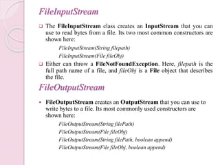 FileInputStream
 The FileInputStream class creates an InputStream that you can
use to read bytes from a file. Its two most common constructors are
shown here:
FileInputStream(String filepath)
FileInputStream(File fileObj)
 Either can throw a FileNotFoundException. Here, filepath is the
full path name of a file, and fileObj is a File object that describes
the file.
FileOutputStream
 FileOutputStream creates an OutputStream that you can use to
write bytes to a file. Its most commonly used constructors are
shown here:
FileOutputStream(String filePath)
FileOutputStream(File fileObj)
FileOutputStream(String filePath, boolean append)
FileOutputStream(File fileObj, boolean append)
 