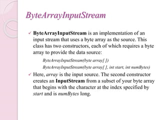 ByteArrayInputStream
 ByteArrayInputStream is an implementation of an
input stream that uses a byte array as the source. This
class has two constructors, each of which requires a byte
array to provide the data source:
ByteArrayInputStream(byte array[ ])
ByteArrayInputStream(byte array[ ], int start, int numBytes)
 Here, array is the input source. The second constructor
creates an InputStream from a subset of your byte array
that begins with the character at the index specified by
start and is numBytes long.
 