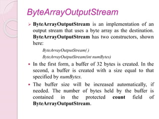 ByteArrayOutputStream
 ByteArrayOutputStream is an implementation of an
output stream that uses a byte array as the destination.
ByteArrayOutputStream has two constructors, shown
here:
ByteArrayOutputStream( )
ByteArrayOutputStream(int numBytes)
 In the first form, a buffer of 32 bytes is created. In the
second, a buffer is created with a size equal to that
specified by numBytes.
 The buffer size will be increased automatically, if
needed. The number of bytes held by the buffer is
contained in the protected count field of
ByteArrayOutputStream.
 