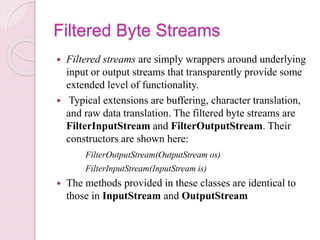 Filtered Byte Streams
 Filtered streams are simply wrappers around underlying
input or output streams that transparently provide some
extended level of functionality.
 Typical extensions are buffering, character translation,
and raw data translation. The filtered byte streams are
FilterInputStream and FilterOutputStream. Their
constructors are shown here:
FilterOutputStream(OutputStream os)
FilterInputStream(InputStream is)
 The methods provided in these classes are identical to
those in InputStream and OutputStream
 