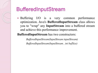 BufferedInputStream
 Buffering I/O is a very common performance
optimization. Java's BufferedInputStream class allows
you to "wrap" any InputStream into a buffered stream
and achieve this performance improvement.
BufferedInputStream has two constructors:
BufferedInputStream(InputStream inputStream)
BufferedInputStream(InputStream , int bufSize)
 