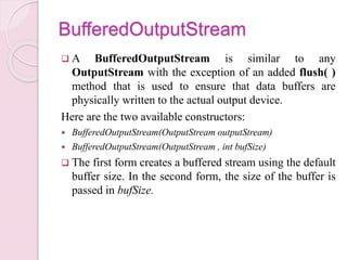 BufferedOutputStream
 A BufferedOutputStream is similar to any
OutputStream with the exception of an added flush( )
method that is used to ensure that data buffers are
physically written to the actual output device.
Here are the two available constructors:
 BufferedOutputStream(OutputStream outputStream)
 BufferedOutputStream(OutputStream , int bufSize)
 The first form creates a buffered stream using the default
buffer size. In the second form, the size of the buffer is
passed in bufSize.
 