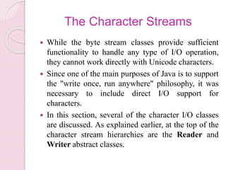 The Character Streams
 While the byte stream classes provide sufficient
functionality to handle any type of I/O operation,
they cannot work directly with Unicode characters.
 Since one of the main purposes of Java is to support
the "write once, run anywhere" philosophy, it was
necessary to include direct I/O support for
characters.
 In this section, several of the character I/O classes
are discussed. As explained earlier, at the top of the
character stream hierarchies are the Reader and
Writer abstract classes.
 