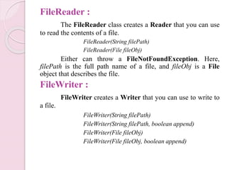 FileReader :
The FileReader class creates a Reader that you can use
to read the contents of a file.
FileReader(String filePath)
FileReader(File fileObj)
Either can throw a FileNotFoundException. Here,
filePath is the full path name of a file, and fileObj is a File
object that describes the file.
FileWriter :
FileWriter creates a Writer that you can use to write to
a file.
FileWriter(String filePath)
FileWriter(String filePath, boolean append)
FileWriter(File fileObj)
FileWriter(File fileObj, boolean append)
 
