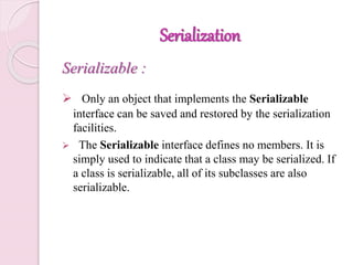 Serialization
Serializable :
 Only an object that implements the Serializable
interface can be saved and restored by the serialization
facilities.
 The Serializable interface defines no members. It is
simply used to indicate that a class may be serialized. If
a class is serializable, all of its subclasses are also
serializable.
 