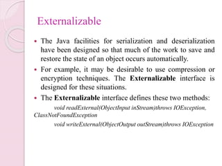 Externalizable
 The Java facilities for serialization and deserialization
have been designed so that much of the work to save and
restore the state of an object occurs automatically.
 For example, it may be desirable to use compression or
encryption techniques. The Externalizable interface is
designed for these situations.
 The Externalizable interface defines these two methods:
void readExternal(ObjectInput inStream)throws IOException,
ClassNotFoundException
void writeExternal(ObjectOutput outStream)throws IOException
 