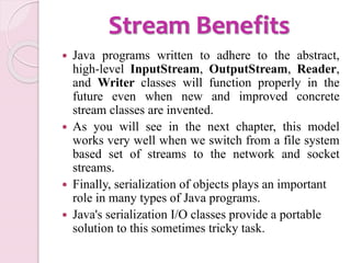 Stream Benefits
 Java programs written to adhere to the abstract,
high-level InputStream, OutputStream, Reader,
and Writer classes will function properly in the
future even when new and improved concrete
stream classes are invented.
 As you will see in the next chapter, this model
works very well when we switch from a file system
based set of streams to the network and socket
streams.
 Finally, serialization of objects plays an important
role in many types of Java programs.
 Java's serialization I/O classes provide a portable
solution to this sometimes tricky task.
 