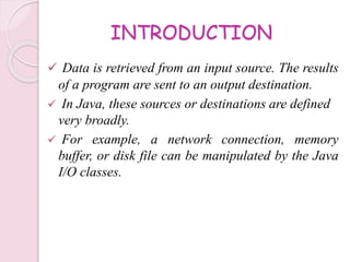 INTRODUCTION
 Data is retrieved from an input source. The results
of a program are sent to an output destination.
 In Java, these sources or destinations are defined
very broadly.
 For example, a network connection, memory
buffer, or disk file can be manipulated by the Java
I/O classes.
 