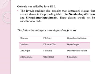 Console was added by Java SE 6.
 The java.io package also contains two deprecated classes that
are not shown in the preceding table: LineNumberInputStream
and StringBufferInputStream. These classes should not be
used for new code.
The following interfaces are defined by java.io:
Closeable FileFilter ObjectInputValidation
DataInput FilenameFilter ObjectOutput
DataOutput Flushable ObjectStreamConstant
Externalizable ObjectInput Serializable
 