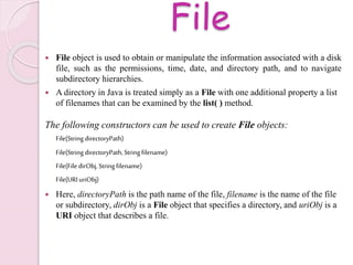 File
 File object is used to obtain or manipulate the information associated with a disk
file, such as the permissions, time, date, and directory path, and to navigate
subdirectory hierarchies.
 A directory in Java is treated simply as a File with one additional property a list
of filenames that can be examined by the list( ) method.
The following constructors can be used to create File objects:
File(String directoryPath)
File(String directoryPath, String filename)
File(File dirObj, String filename)
File(URIuriObj)
 Here, directoryPath is the path name of the file, filename is the name of the file
or subdirectory, dirObj is a File object that specifies a directory, and uriObj is a
URI object that describes a file.
 
