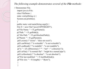 The following example demonstrates several of the File methods:
// Demonstrate File.
import java.io.File;
class FileDemo {
static void p(String s) {
System.out.println(s);
}
public static void main(String args[]) {
File f1 = new File("/java/COPYRIGHT");
p("File Name: " + f1.getName());
p("Path: " + f1.getPath());
p("Abs Path: " + f1.getAbsolutePath());
p("Parent: " + f1.getParent());
p(f1.exists() ? "exists" : "does not exist");
p(f1.canWrite() ? "is writeable" : "is not writeable");
p(f1.canRead() ? "is readable" : "is not readable");
p("is " + (f1.isDirectory() ? "" : "not" + " a directory"));
p(f1.isFile() ? "is normal file" : "might be a named pipe");
p(f1.isAbsolute() ? "is absolute" : "is not absolute");
p("File last modified: " + f1.lastModified());
p("File size: " + f1.length() + " Bytes");
}
}
 